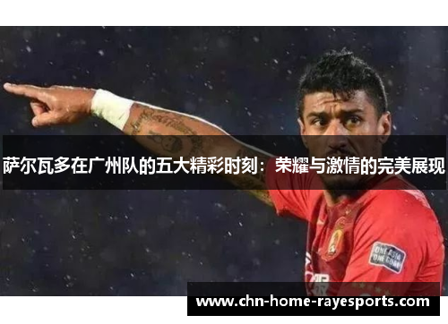 萨尔瓦多在广州队的五大精彩时刻:荣耀与激情的完美展现 萨尔瓦多在广州队的五大精彩时刻:荣耀与激情的完美展现