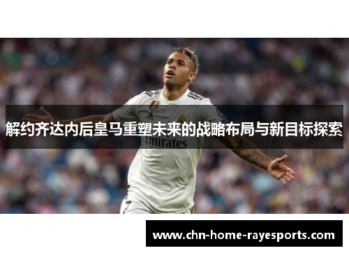 解约齐达内后皇马重塑未来的战略布局与新目标探索 解约齐达内后皇马重塑未来的战略布局与新目标探索