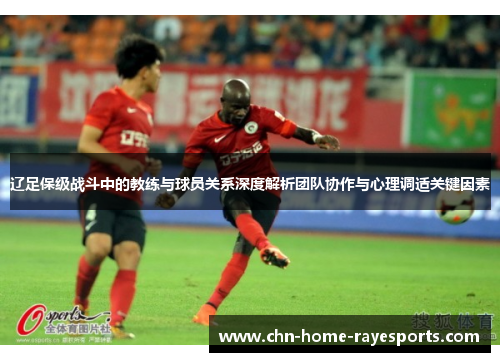 辽足保级战斗中的教练与球员关系深度解析团队协作与心理调适关键因素 辽足保级战斗中的教练与球员关系深度解析团队协作与心理调适关键因素