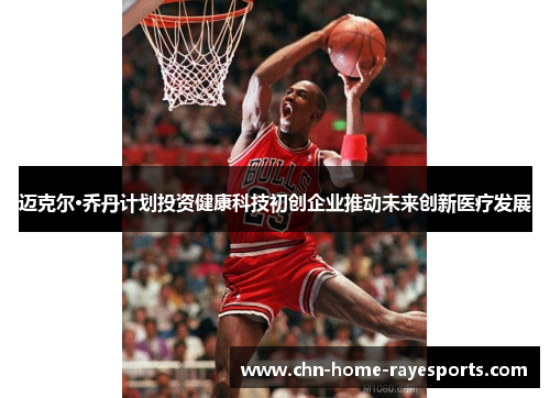 迈克尔·乔丹计划投资健康科技初创企业推动未来创新医疗发展 迈克尔·乔丹计划投资健康科技初创企业推动未来创新医疗发展
