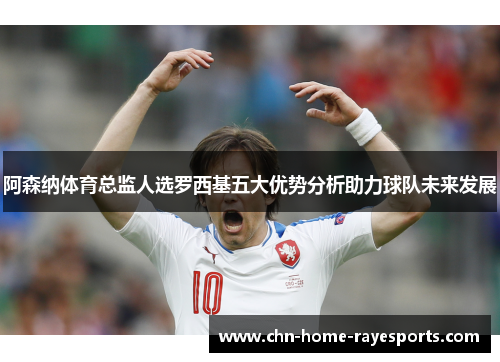 阿森纳体育总监人选罗西基五大优势分析助力球队未来发展 阿森纳体育总监人选罗西基五大优势分析助力球队未来发展