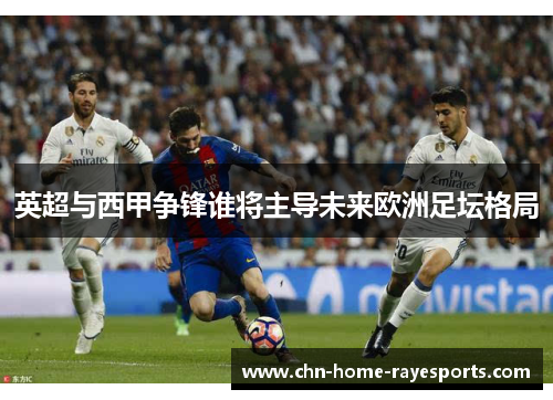 英超与西甲争锋谁将主导未来欧洲足坛格局 英超与西甲争锋谁将主导未来欧洲足坛格局