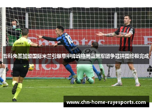 哲科免签加盟国际米兰引爆意甲锋线格局蓝黑军团争冠拼图终极完成