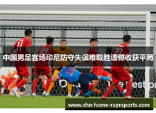 中国男足客场印尼防守失误难取胜遗憾收获平局 中国男足客场印尼防守失误难取胜遗憾收获平局
